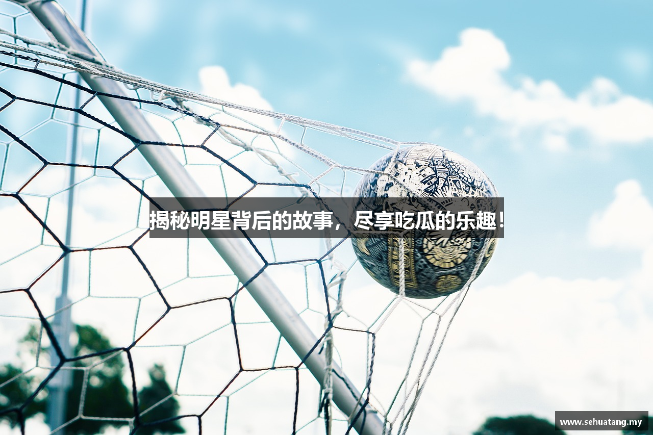 揭秘明星背后的故事，尽享吃瓜的乐趣！